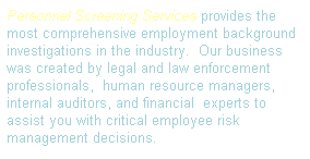 Text Box: Personnel Screening Services provides the most comprehensive employment background investigations in the industry.&nbsp; Our business was created by legal and law enforcement professionals,&nbsp; human resource managers, internal auditors, and financial&nbsp; experts to assist you with critical employee risk management decisions.
