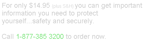 Text Box: For only $14.95 (plus S&H) you can get important information you need to protect yourself...safety and securely.
&nbsp;
Call 1-877-385 3200 to order now.
